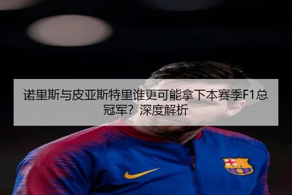 诺里斯与皮亚斯特里谁更可能拿下本赛季F1总冠军？深度解析