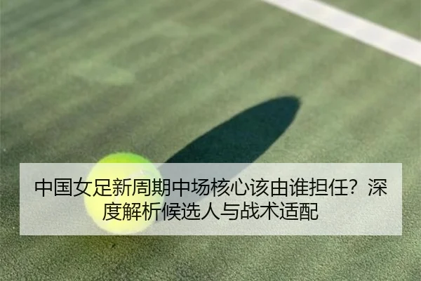 中国女足新周期中场核心该由谁担任？深度解析候选人与战术适配