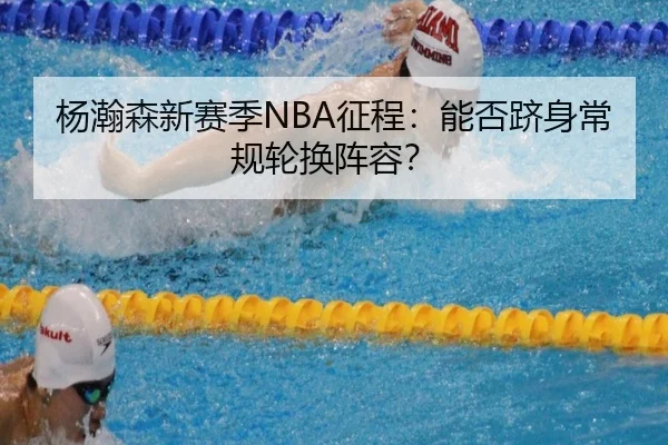 杨瀚森新赛季NBA征程：能否跻身常规轮换阵容？