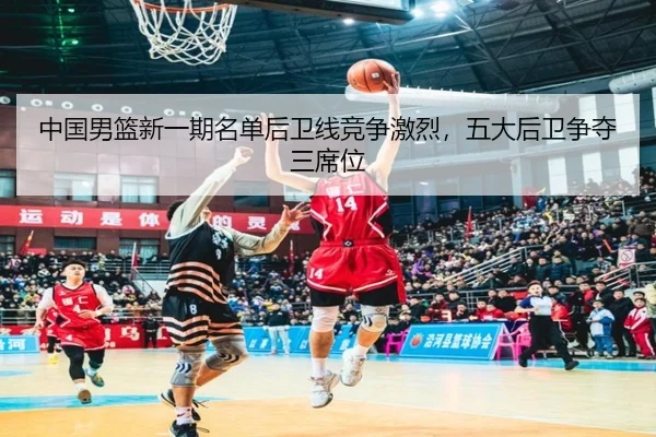 中国男篮新一期名单后卫线竞争激烈，五大后卫争夺三席位