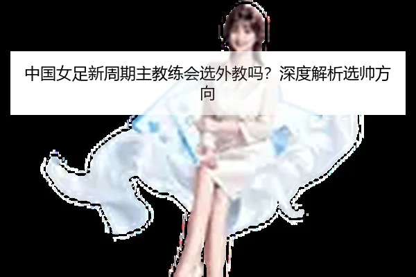 中国女足新周期主教练会选外教吗？深度解析选帅方向