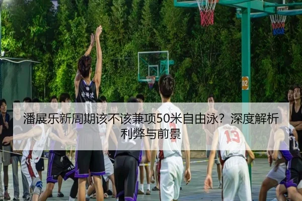 潘展乐新周期该不该兼项50米自由泳？深度解析利弊与前景